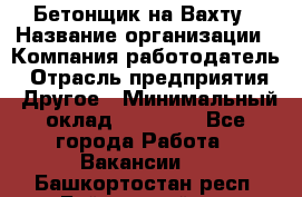 Бетонщик на Вахту › Название организации ­ Компания-работодатель › Отрасль предприятия ­ Другое › Минимальный оклад ­ 50 000 - Все города Работа » Вакансии   . Башкортостан респ.,Баймакский р-н